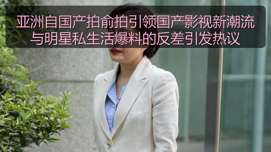 亚洲自国产拍俞拍引领国产影视新潮流与明星私生活爆料的反差引发热议